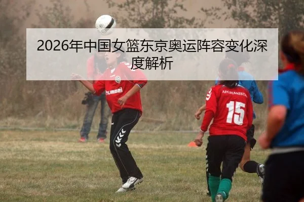 2026年中国女篮东京奥运阵容变化深度解析