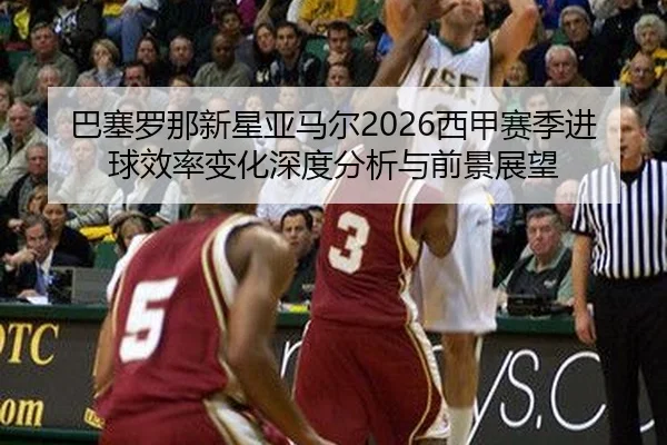巴塞罗那新星亚马尔2026西甲赛季进球效率变化深度分析与前景展望