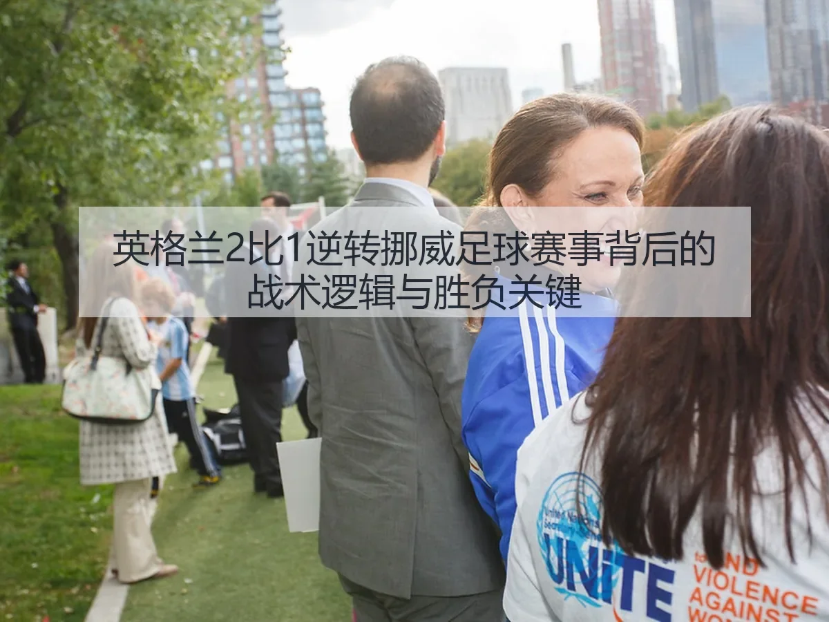英格兰2比1逆转挪威足球赛事背后的战术逻辑与胜负关键
